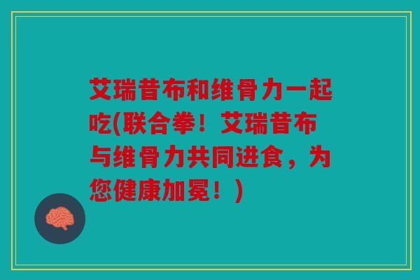 艾瑞昔布和维骨力一起吃(联合拳！艾瑞昔布与维骨力共同进食，为您健康加冕！)