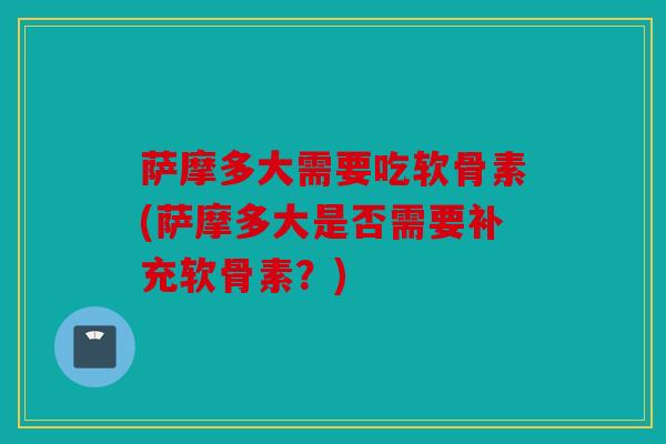 萨摩多大需要吃软骨素(萨摩多大是否需要补充软骨素？)