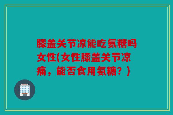 膝盖关节凉能吃氨糖吗女性(女性膝盖关节凉痛，能否食用氨糖？)