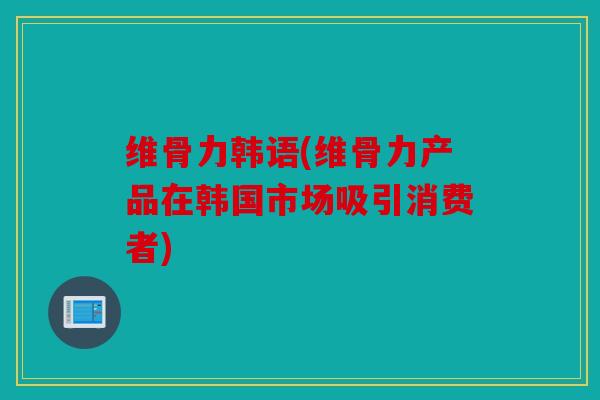 维骨力韩语(维骨力产品在韩国市场吸引消费者)