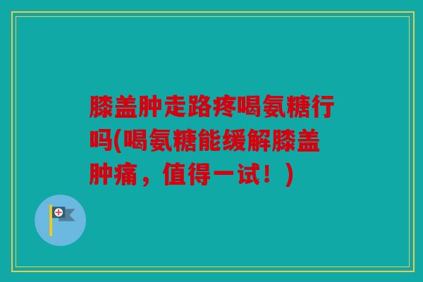 膝盖肿走路疼喝氨糖行吗(喝氨糖能缓解膝盖肿痛，值得一试！)