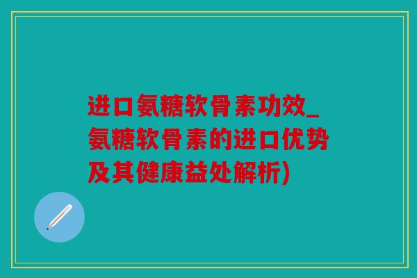 进口氨糖软骨素功效_氨糖软骨素的进口优势及其健康益处解析)