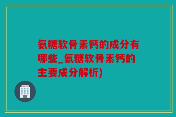 氨糖软骨素钙的成分有哪些_氨糖软骨素钙的主要成分解析)