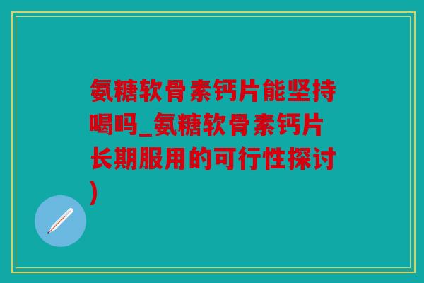 氨糖软骨素钙片能坚持喝吗_氨糖软骨素钙片长期服用的可行性探讨)