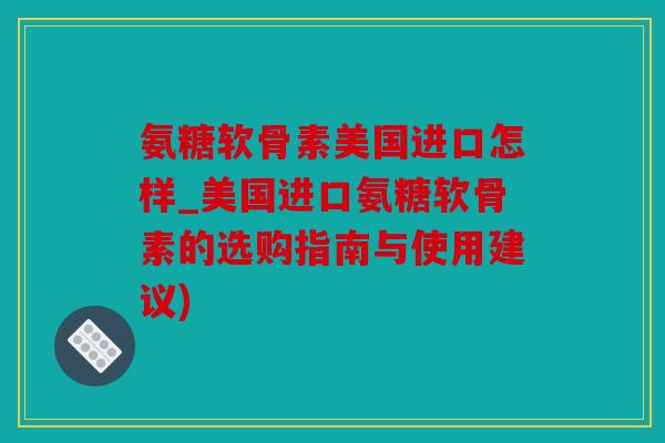 氨糖软骨素美国进口怎样_美国进口氨糖软骨素的选购指南与使用建议)