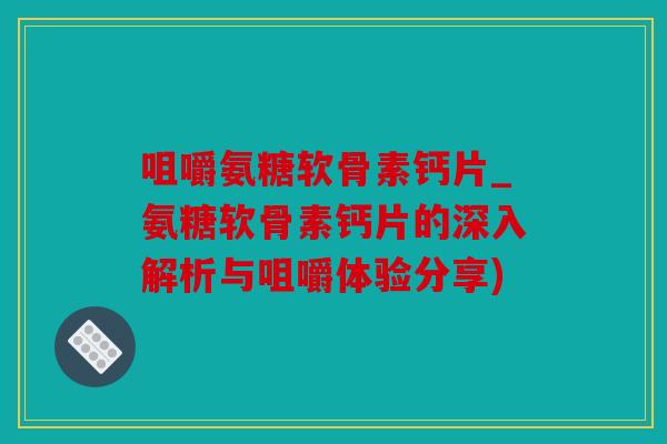 咀嚼氨糖软骨素钙片_氨糖软骨素钙片的深入解析与咀嚼体验分享)