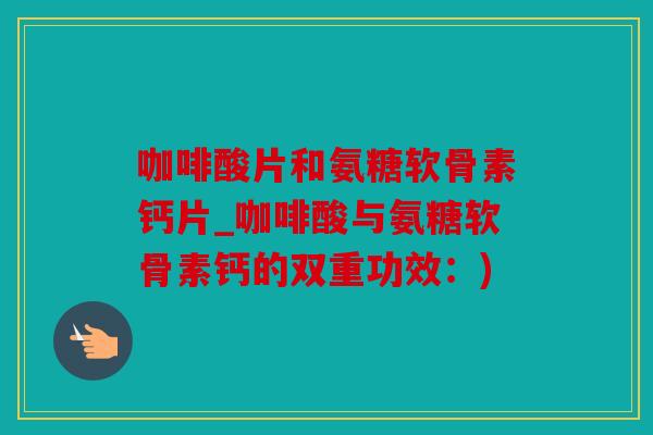 咖啡酸片和氨糖软骨素钙片_咖啡酸与氨糖软骨素钙的双重功效：)