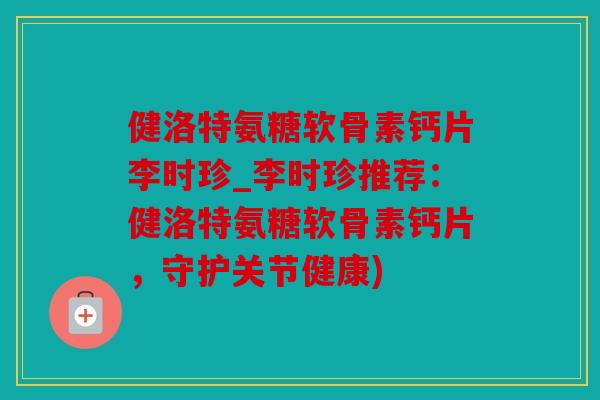 健洛特氨糖软骨素钙片李时珍_李时珍推荐：健洛特氨糖软骨素钙片，守护关节健康)