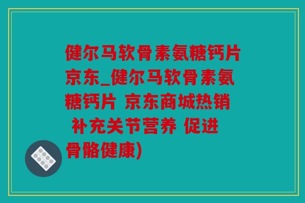 健尔马软骨素氨糖钙片京东_健尔马软骨素氨糖钙片 京东商城热销 补充关节营养 促进骨骼健康)