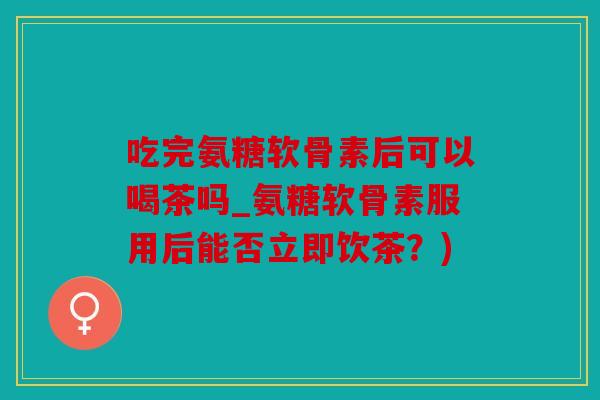 吃完氨糖软骨素后可以喝茶吗_氨糖软骨素服用后能否立即饮茶？)