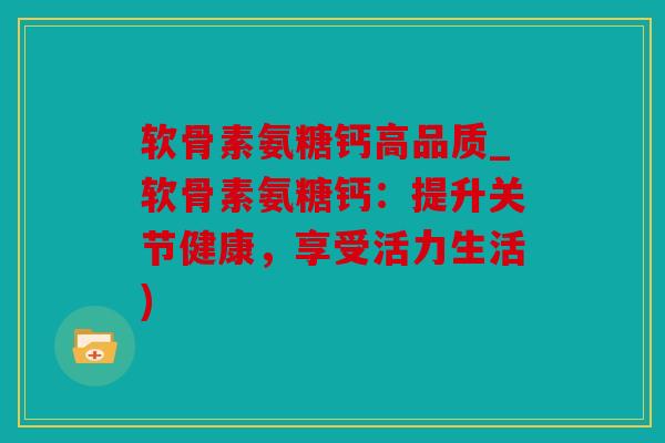 软骨素氨糖钙高品质_软骨素氨糖钙：提升关节健康，享受活力生活)