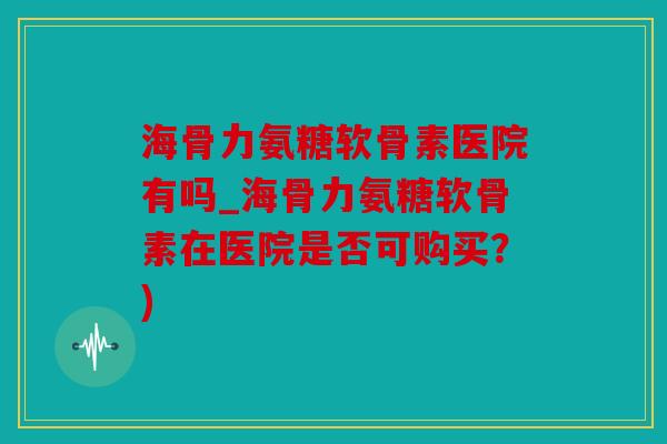 海骨力氨糖软骨素医院有吗_海骨力氨糖软骨素在医院是否可购买？)