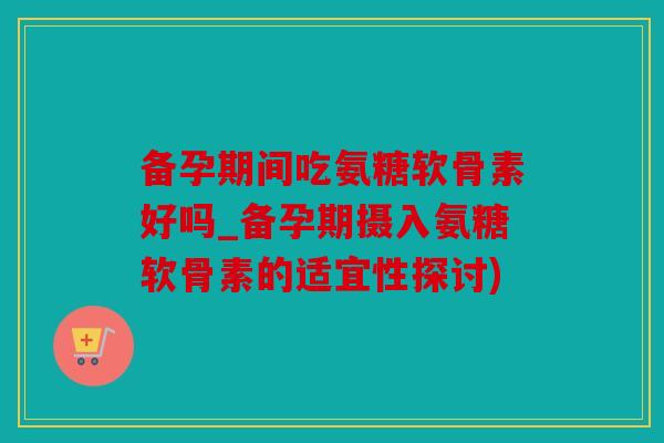 备孕期间吃氨糖软骨素好吗_备孕期摄入氨糖软骨素的适宜性探讨)