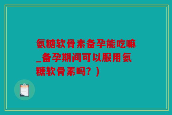 氨糖软骨素备孕能吃嘛_备孕期间可以服用氨糖软骨素吗？)