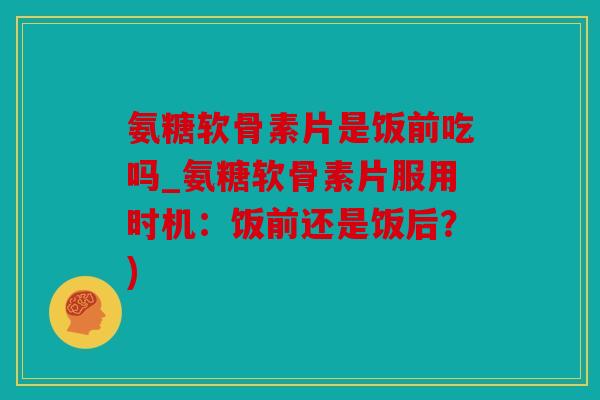 氨糖软骨素片是饭前吃吗_氨糖软骨素片服用时机：饭前还是饭后？)