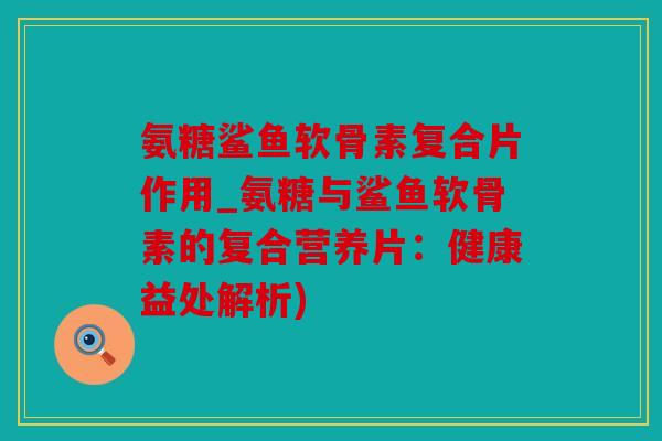 氨糖鲨鱼软骨素复合片作用_氨糖与鲨鱼软骨素的复合营养片：健康益处解析)