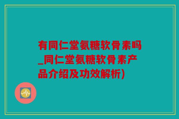 有同仁堂氨糖软骨素吗_同仁堂氨糖软骨素产品介绍及功效解析)