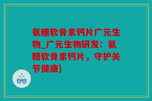 氨糖软骨素钙片广元生物_广元生物研发：氨糖软骨素钙片，守护关节健康)