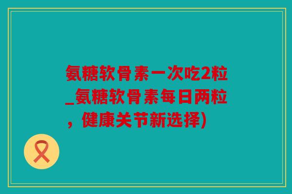 氨糖软骨素一次吃2粒_氨糖软骨素每日两粒，健康关节新选择)