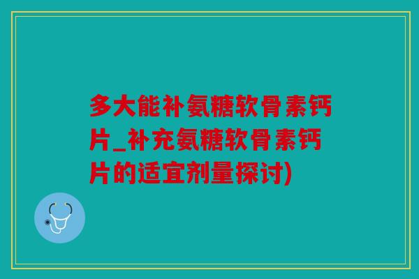 多大能补氨糖软骨素钙片_补充氨糖软骨素钙片的适宜剂量探讨)