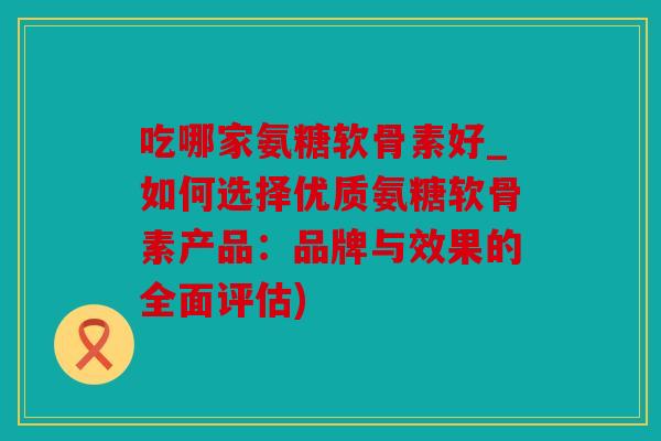 吃哪家氨糖软骨素好_如何选择优质氨糖软骨素产品：品牌与效果的全面评估)