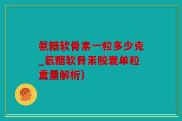 氨糖软骨素一粒多少克_氨糖软骨素胶囊单粒重量解析)