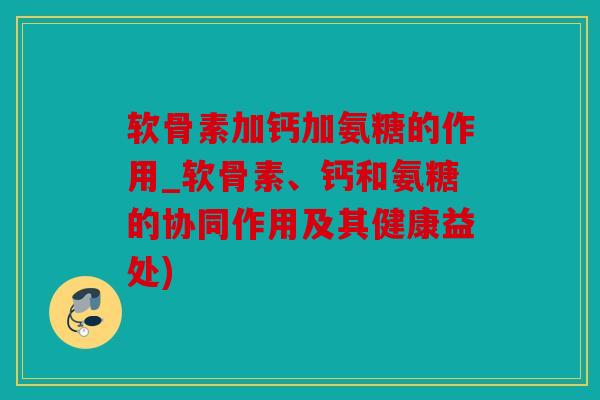 软骨素加钙加氨糖的作用_软骨素、钙和氨糖的协同作用及其健康益处)