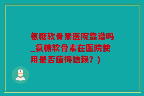 氨糖软骨素医院靠谱吗_氨糖软骨素在医院使用是否值得信赖？)