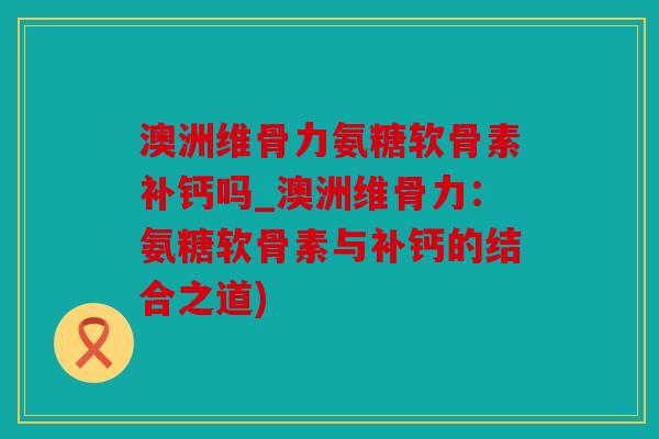 澳洲维骨力氨糖软骨素补钙吗_澳洲维骨力：氨糖软骨素与补钙的结合之道)