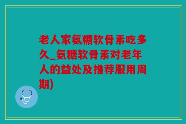 老人家氨糖软骨素吃多久_氨糖软骨素对老年人的益处及推荐服用周期)