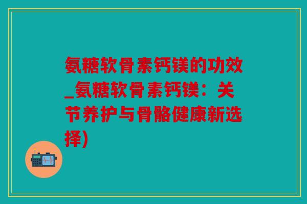 氨糖软骨素钙镁的功效_氨糖软骨素钙镁：关节养护与骨骼健康新选择)