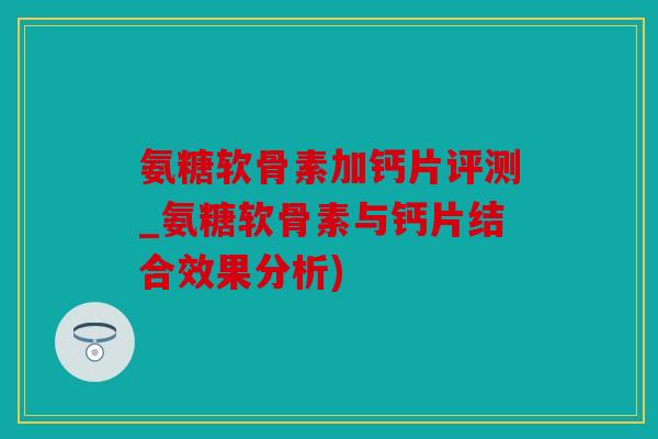 氨糖软骨素加钙片评测_氨糖软骨素与钙片结合效果分析)