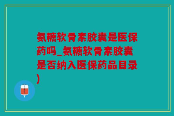 氨糖软骨素胶囊是医保药吗_氨糖软骨素胶囊是否纳入医保药品目录)