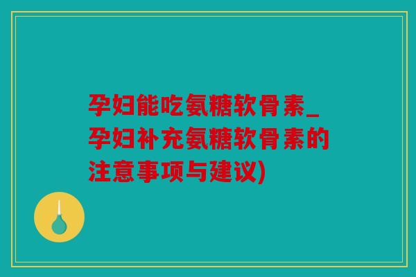 孕妇能吃氨糖软骨素_孕妇补充氨糖软骨素的注意事项与建议)