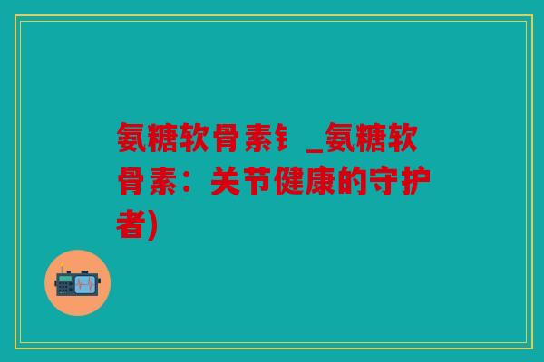 氨糖软骨素钅_氨糖软骨素：关节健康的守护者)