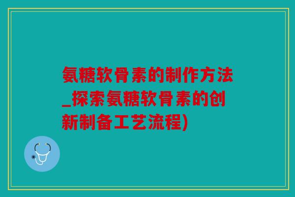 氨糖软骨素的制作方法_探索氨糖软骨素的创新制备工艺流程)