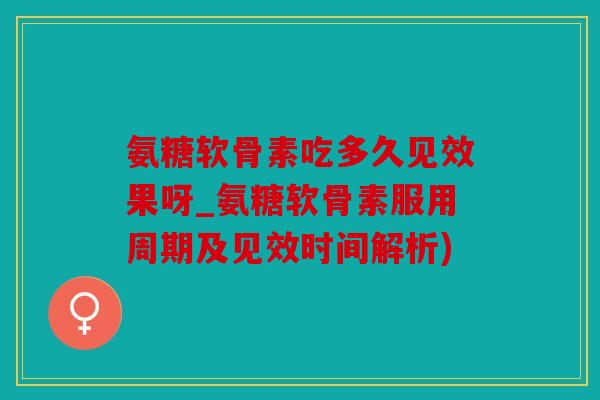 氨糖软骨素吃多久见效果呀_氨糖软骨素服用周期及见效时间解析)