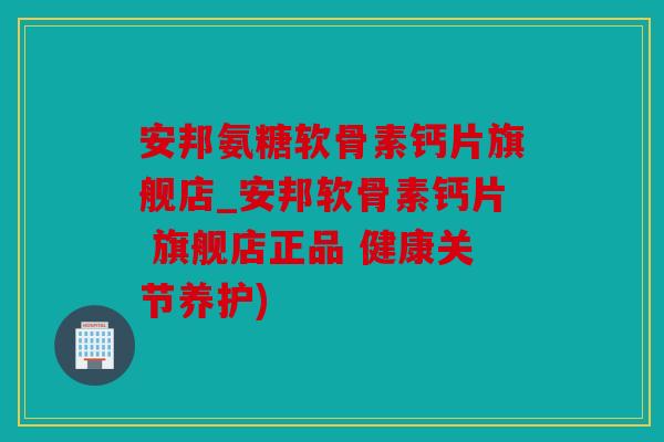 安邦氨糖软骨素钙片旗舰店_安邦软骨素钙片 旗舰店正品 健康关节养护)