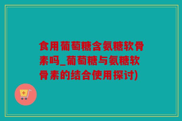 食用葡萄糖含氨糖软骨素吗_葡萄糖与氨糖软骨素的结合使用探讨)