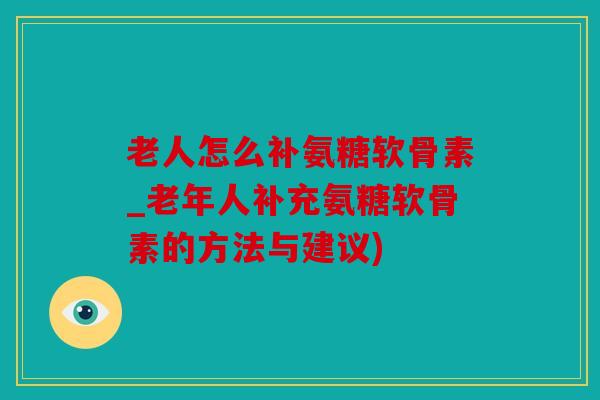 老人怎么补氨糖软骨素_老年人补充氨糖软骨素的方法与建议)