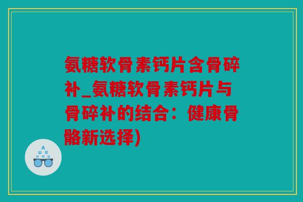 氨糖软骨素钙片含骨碎补_氨糖软骨素钙片与骨碎补的结合：健康骨骼新选择)