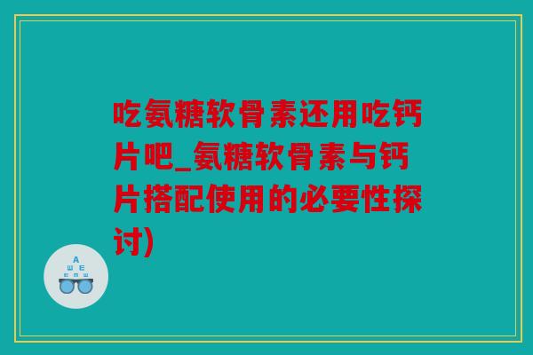 吃氨糖软骨素还用吃钙片吧_氨糖软骨素与钙片搭配使用的必要性探讨)