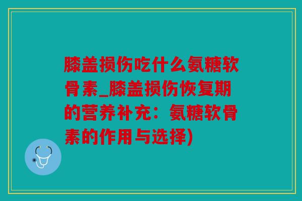 膝盖损伤吃什么氨糖软骨素_膝盖损伤恢复期的营养补充：氨糖软骨素的作用与选择)