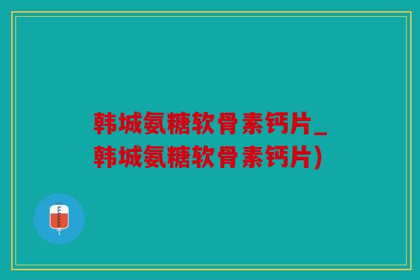 韩城氨糖软骨素钙片_韩城氨糖软骨素钙片)