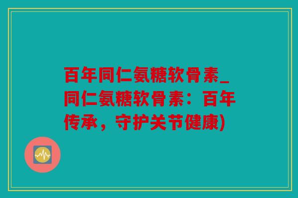 百年同仁氨糖软骨素_同仁氨糖软骨素：百年传承，守护关节健康)