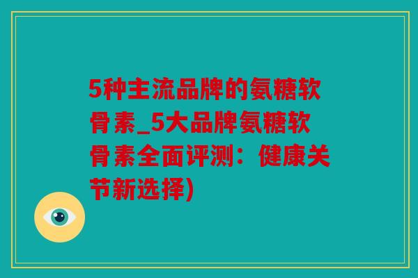 5种主流品牌的氨糖软骨素_5大品牌氨糖软骨素全面评测：健康关节新选择)