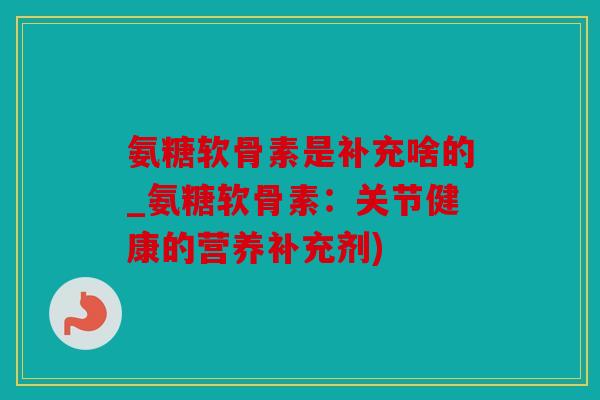 氨糖软骨素是补充啥的_氨糖软骨素：关节健康的营养补充剂)