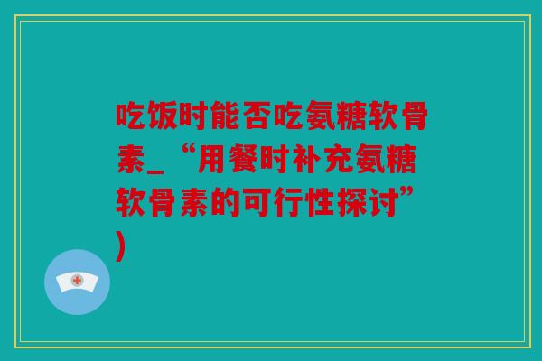 吃饭时能否吃氨糖软骨素_“用餐时补充氨糖软骨素的可行性探讨”)