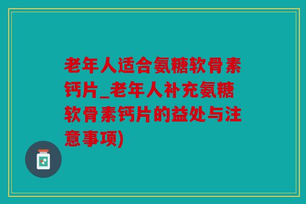 老年人适合氨糖软骨素钙片_老年人补充氨糖软骨素钙片的益处与注意事项)