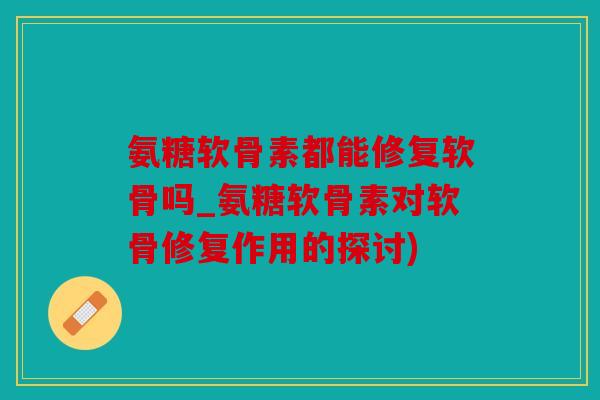 氨糖软骨素都能修复软骨吗_氨糖软骨素对软骨修复作用的探讨)